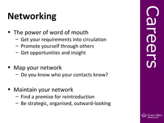 Careers
Networking
• The power of word of mouth
  – Get your requirements into circulation
  – Promote yourself through others
  – Get opportunities and insight

• Map your network
  – Do you know who your contacts know?

• Maintain your network
  – Find a premise for reintroduction
  – Be strategic, organised, outward-looking
 