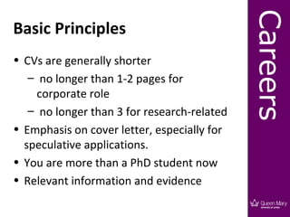 Careers
Basic Principles
• CVs are generally shorter
   – no longer than 1-2 pages for
     corporate role
   – no longer than 3 for research-related
• Emphasis on cover letter, especially for
  speculative applications.
• You are more than a PhD student now
• Relevant information and evidence
 