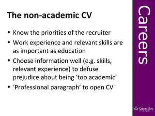 Careers
The non-academic CV
• Know the priorities of the recruiter
• Work experience and relevant skills are
  as important as education
• Choose information well (e.g. skills,
  relevant experience) to defuse
  prejudice about being ‘too academic’
• ‘Professional paragraph’ to open CV
 