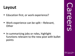 Careers
Layout
• Education first, or work experience?

• Work experience can be split – Relevant,
  Other

• In summarising jobs or roles, highlight
  functions relevant to the new post with bullet
  points
 