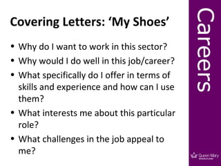 Careers
Covering Letters: ‘My Shoes’
• Why do I want to work in this sector?
• Why would I do well in this job/career?
• What specifically do I offer in terms of
  skills and experience and how can I use
  them?
• What interests me about this particular
  role?
• What challenges in the job appeal to
  me?
 