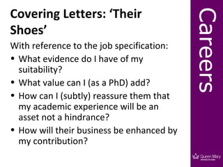 Covering Letters: ‘Their




                                           Careers
Shoes’
With reference to the job specification:
• What evidence do I have of my
  suitability?
• What value can I (as a PhD) add?
• How can I (subtly) reassure them that
  my academic experience will be an
  asset not a hindrance?
• How will their business be enhanced by
  my contribution?
 