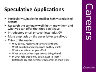 Careers
Speculative Applications
• Particularly suitable for small or highly specialised
  sectors
• Research the company well first – know them and
  what you can offer that they don’t have
• Introductory email or cover letter plus CV
• More emphasis on the cover letter to sell you
• Think of the reader:
   –   Why do you really want to work for them?
   –   What qualities and experience do they want?
   –   What specialism can you offer?
   –   What unique advantages do you bring them?
   –   In what role would you be an asset to them?
   –   Reference specific elements/outcomes of their work
 