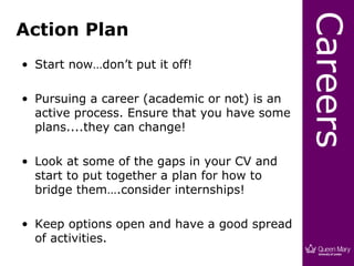 Careers
Action Plan
• Start now…don’t put it off!

• Pursuing a career (academic or not) is an
  active process. Ensure that you have some
  plans....they can change!

• Look at some of the gaps in your CV and
  start to put together a plan for how to
  bridge them….consider internships!

• Keep options open and have a good spread
  of activities.
 