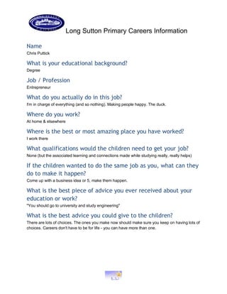 Long Sutton Primary Careers Information
Name
Chris Puttick
What is your educational background?
Degree
Job / Profession
Entrepreneur
What do you actually do in this job?
I'm in charge of everything (and so nothing). Making people happy. The duck.
Where do you work?
At home & elsewhere
Where is the best or most amazing place you have worked?
I work there
What qualifications would the children need to get your job?
None (but the associated learning and connections made while studying really, really helps)
If the children wanted to do the same job as you, what can they
do to make it happen?
Come up with a business idea or 5, make them happen.
What is the best piece of advice you ever received about your
education or work?
"You should go to university and study engineering"
What is the best advice you could give to the children?
There are lots of choices. The ones you make now should make sure you keep on having lots of
choices. Careers don't have to be for life - you can have more than one.
 