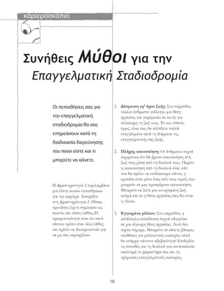καριεροσκόπιο
10
Συνήθεις Μύθοι για την
Επαγγελματική Σταδιοδρομία
Οι πεποιθήσεις σας για
την επαγγελματική
σταδιοδρομία θα σας
επηρεάσουν κατά τη
διαδικασία διερεύνησης
του ποιοι είστε και τι
μπορείτε να κάνετε.
Η Δραστηριότητα 2 περιλαμβάνει
μια λίστα κοινών πεποιθήσεων
για την καριέρα. Ανατρέξτε
στη Δραστηριότητα 2. Πόσες
προτάσεις έχετε σημειώσει ως
σωστές και πόσες λάθος; Η
πραγματικότητα είναι ότι κατά
κάποιο τρόπο είναι όλες λάθος
και πρέπει να διευκρινιστούν για
να μη σας περιορίζουν.
1. Δέσμευση εφ’ όρου ζωής: Στο παρελθόν,
πολλοί άνθρωποι επέλεγαν μια θέση
εργασίας και παρέμεναν σε αυτήν για
ολόκληρη τη ζωή τους. Το πιο πιθανό,
όμως, είναι πως θα αλλάξετε πολλά
επαγγέλματα κατά τη διάρκεια της
επαγγελματικής σας ζωής.
2. Πλήρης ικανοποίηση: Οι άνθρωποι συχνά
περιμένουν ότι θα βρουν ικανοποίηση στη
ζωή τους μέσα από τη δουλειά τους. Παρότι
η ικανοποίηση από τη δουλειά είναι κάτι
που θα πρέπει να επιδιώκουμε πάντα, η
εργασία είναι μόνο ένας από τους τομείς που
μπορούν να μας προσφέρουν ικανοποίηση.
Μπορείτε να ζείτε μια ευτυχισμένη ζωή
ακόμα και αν η θέση εργασίας σας δεν είναι
η τέλεια.
3. Εγγυημένο μέλλον: Στο παρελθόν, η
κατάλληλη εκπαίδευση συχνά οδηγούσε
σε μια σίγουρη θέση εργασίας. Αυτό δεν
ισχύει σήμερα. Μπορείτε να κάνετε βάσιμες
υποθέσεις για μελλοντικές ευκαιρίες αλλά
θα υπάρχει πάντοτε αβεβαιότητα! Επιδιώξτε
τις σπουδές και τη δουλειά που αντανακλούν
καλύτερα το χαρακτήρα σας και τις
τρέχουσες επαγγελματικές ευκαιρίες.
 