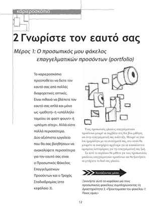 καριεροσκόπιο
12
2
Ένας προσωπικός φάκελος επαγγελματικών
προσόντων μπορεί να συμβάλει στη δια βίου μάθηση
και στην επαγγελματική σας ανάπτυξη. Μπορεί να γίνει
ένα ημερολόγιο με τα επιτεύγματά σας, στο οποίο θα
μπορείτε να ανατρέχετε αργότερα για να ανακαλύπτετε
ορισμένες λεπτομέρειες για την επαγγελματική σας ζωή.
Σε αυτό το κεφάλαιο θα μάθετε για τους προσωπικούς
φακέλους επαγγελματικών προσόντων και θα ξεκινήσετε
να φτιάχνετε το δικό σας φάκελο.
Ξεκινήστε αυτό το κεφάλαιο για τους
προσωπικούς φακέλους συμπληρώνοντας τη
Δραστηριότητα 3, «Προετοιμασία του φακέλου 1:
Ποιος είμαι;»
Μέρος 1: Ο προσωπικός μου φάκελος
επαγγελματικών προσόντων (portfolio)
Γνωρίστε τον εαυτό σας
Το καριεροσκόπιο
προϋποθέτει να δείτε τον
εαυτό σας από πολλές
διαφορετικές οπτικές.
Είναι πιθανό να βλέπετε τον
εαυτό σας απλά και μόνο
ως «μαθητή» ή «υπάλληλο
ταμείου σε φαστ φουντ» ή
«μπέιμπι σίτερ». Αλλά είστε
πολλά περισσότερα.
Δύο αξιόπιστα εργαλεία
που θα σας βοηθήσουν να
ανακαλύψετε περισσότερα
για τον εαυτό σας είναι
ο Προσωπικός Φάκελος
Επαγγελματικών
Προσόντων και ο Τροχός
Σταδιοδρομίας (στο
κεφάλαιο 3).
Κοιτάζοντας μέσα . . .
 