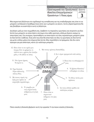 καριεροσκόπιο
13
?
Προετοιμασία του Προσωπικού
Φακέλου Επαγγελματικών
Προσόντων 1: Ποιος είμαι;
δραστη-
ριότητα
3
Μια σημαντική δεξιότητα στο σχεδιασμό της εκπαίδευσης και της σταδιοδρομίας σας είναι το να
μπορείτε να δηλώσετε ξεκάθαρα ποιοι είστε και τι μπορείτε να κάνετε. Αυτή η δραστηριότητα θα
σας βοηθήσει να αναπτύξετε αυτή τη δεξιότητα.
Δουλέψτε μαζί με έναν συμμαθητή σας. Διαβάστε τις παρακάτω ερωτήσεις και σκεφτείτε για δύο
λεπτά πως μπορείτε να απαντήσετε σύντομα στην κάθε ερώτηση, αλλά μη δώσετε ακόμα τις
απαντήσεις σας. Στη συνέχεια, προσπαθήστε να απαντήσετε σε όσες περισσότερες μπορείτε μέσα
σε δύο λεπτά ο καθένας. Ένας από τους δύο θα απαντήσει σε όλες τις ερωτήσεις σε δύο λεπτά
και μετά ο άλλος μέσα στα επόμενα δύο λεπτά. Μην περιπλέξετε τα πράγματα. Εάν δεν είστε
σίγουροι για μία απάντηση, κάντε ό,τι καλύτερο μπορείτε.
Πόσο εύκολη ή δύσκολη βρήκατε αυτή την εργασία; Τι την έκανε εύκολη ή δύσκολη;
1. Με ποιους τρόπους διασκεδάζω;
2. Σε τι είμαι πραγματικά πολύ καλός;
3. Ποια είναι τα ενδιαφέροντά
μου;
4. Τι βρίσκω δύσκολο/
ενδιαφέρον να κάνω;
5. Τι είδους ταινίες μου
αρέσουν;
6. Σε ποιες ειδικές ομάδες και
συλλόγους ανήκω;
7. Ποιοι είναι οι
σημαντικοί
άνθρωποι στη ζωή
μου;
8. Τι γνωρίζω για
τους σημαντικούς
ανθρώπους στη ζωή
μου;
9. Με ποιους τομείς της
ζωής μου πρέπει να
ασχοληθώ περισσότερο;
10. Έχω δουλειά;
Είμαι εθελοντής
κάπου; Που;
11. Εάν ήμουν ήρωας,
θα ήμουν ο;
12. Ποιο είναι το πιο τρελό μου
όνειρο; Εάν τα χρήματα, το
ταλέντο και ο χρόνος δεν έπαιζαν
ρόλο, τι θα ήθελα να κάνω;
ΠΟΙΟΣ
ΕΙΜΑΙ;
 