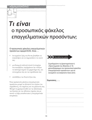 καριεροσκόπιο
14
Τι είναι
ο προσωπικός φάκελος
επαγγελματικών προσόντων;
Ο προσωπικός φάκελος επαγγελματικών
προσόντων αφορά ΕΣΑΣ. Είναι . . .
• ένα εργαλείο ζωής που θα σας βοηθήσει να
ανακαλύψετε και να παρουσιάσετε τον εαυτό
σας·
• μια δυναμική συλλογή υλικού ή στοιχείων
που συνοψίζουν, τεκμηριώνουν και τονίζουν
τα καλύτερα σημεία του χαρακτήρα σας, των
επιτευγμάτων σας και των προσδοκιών σας·
• «αποδείξεις» των δυνατοτήτων σας.
Ένας προσωπικός φάκελος επαγγελματικών
προσόντων μπορεί να εξεταστεί στο πλαίσιο του
παρελθόντος, του παρόντος και του μέλλοντός σας.
Μπορεί να χρησιμοποιηθεί για την αξιολόγηση
των δυνατών και των αδύνατων σημείων σας με
σκοπό τη λήψη εκπαιδευτικών ή επαγγελματικών
αποφάσεων.
Συμπληρώστε τη Δραστηριότητα 4,
«Προετοιμασία του Φακέλου 2: Το
χρονοδιάγραμμα του προσωπικού φακέλου
επαγγελματικών προσόντων» για να
συνεχίσετε να σκέφτεστε ποιοι είστε.
Σημειώσεις . . .
Κοιτάζοντας μέσα . . .
 