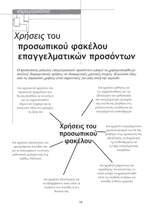 καριεροσκόπιο
16
Χρήσεις του
προσωπικού φακέλου
επαγγελματικών προσόντων
ένα εργαλείο μάθησης για
την παρακολούθηση και την
αξιολόγηση των μαθησιακών
και επαγγελματικών εμπειριών
σας που θα σας βοηθήσει στη
μελλοντική σας εκπαίδευση και
επαγγελματική σταδιοδρομία
ένα εργαλείο επαγγελματικού
προσανατολισμού που θα σας
βοηθήσει στην προσωπική σας
αξιολόγηση, τη διερεύνηση
της σταδιοδρομίας και
τη λήψη επαγγελματικών
αποφάσεων
ένα εργαλείο μάρκετινγκ και
προώθησης του εαυτού σας, το
οποίο μπορεί να χρησιμοποιηθεί
κατά την υποβολή αιτήσεων για
σπουδές ή θέσεις εργασίας
ένα εργαλείο αξιολόγησης για
να εξακριβώσετε πόσο καλά τα
πηγαίνετε στις σπουδές ή στη
δουλειά σας
ένα εργαλείο αξιολόγησης των
προηγούμενων σπουδών σας
για να αναγνωρίσετε τις άτυπες
μαθησιακές εμπειρίες σας (π.χ.
ομάδες, σύλλογοι)
Χρήσεις του
προσωπικού
φακέλου
ένα οργανωτικό εργαλείο, ένα
προσωπικό ημερολόγιο που
θα σας βοηθήσει να εντοπίζετε
και να παρακολουθείτε
σημαντικά έγγραφα και να
σκέφτεστε πάνω στις εμπειρίες
της ζωής σας
Ο προσωπικός φάκελος επαγγελματικών προσόντων μπορεί να χρησιμοποιηθεί με
πολλούς διαφορετικούς τρόπους σε διαφορετικές χρονικές στιγμές. Κυκλώστε όσες
από τις παρακάτω χρήσεις είναι σημαντικές για εσάς αυτή την περίοδο.
 