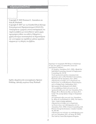 καριεροσκόπιο
2
Copyright © 2005 Norman E. Amundson και
Gray R. Poehnell.
Copyright © 2007 για την Ελλάδα Εθνικό Κέντρο
Επαγγελματικού Προσανατολισμού (Ε.Κ.Ε.Π.).
Απαγορεύεται η μερική ή ολική αναπαραγωγή του
παρόντος βιβλίου με οποιονδήποτε τρόπο χωρίς
προηγούμενη άδεια του εκδότη. Εξαιρείται η
χρήση σύντομων αποσπασμάτων σε δημοσιεύματα
και η αντιγραφή των πρόσθετων φύλλων εργασιών
σύμφωνα με τις οδηγίες του βιβλίου.
Σημείωμα του συγγραφέα: Θα θέλαμε να δηλώσουμε
ότι έχει γίνει χρήση του ακόλουθου υλικού από
προηγούμενες εκδόσεις:
«Ο τροχός», Amundson, N.E. (1989). «Model for
Individual Counseling.» Journal of Employment
Counseling, 26, 132-38.
Υλικό προσωπικού φακέλου επαγγελματικών
προσόντων από το «The Portfolio Conversation»,
Poehnell, G.P. & Amundson, N.E. (2001).
«Προσωπικές αντιλήψεις για τη διερεύνηση των
δυνατοτήτων της σταδιοδρομίας» διασκευασμένο
από το Guiding Circles, Ammundson, N.E.,
McCormick, R. & Poehnell, G.P. (2003).
«Οι μεταβιβάσιμες δεξιότητές μου» και «Οι
προσωπικές αξίες μου» από τους Amundson, N.E.,
Borgen, W.A., Westwood, M.J., και Swain, D.A.
Group 1 Re-assessing Options: Changes in Occupational
Direction.
«Οι εργασιακές αξίες μου» από τους Amundson,
N., Klein, H. και Poehnell, G. (1992). The Future Is
Yours: A guide to ﬁnding employment.
«Προσωπικές αντιλήψεις για τη διερεύνηση
των δυνατοτήτων της σταδιοδρομίας» από τον
Amundson, N.E. (1984). «Career Counselling with
Primary Group Involvement». Canadian Counsellor,
18, 180-186.
«Αξιολόγηση των επιλογών της σταδιοδρομίας μου»
από τους Amundson, N.E. και Stone, D. (1992).
The VanCity Career Development Program.
Σχέδιο εξωφύλλου & εικονογράφηση: Spencer
Frühling Διάταξη κειμένου: Gray Poehnell
 