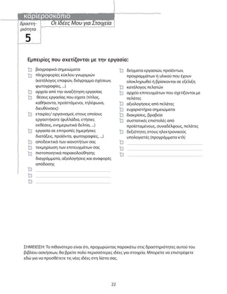 καριεροσκόπιο
22
Οι Ιδέες Μου για Στοιχείαδραστη-
ριότητα
5
Εμπειρίες που σχετίζονται με την εργασία:
δείγματα εργασιών, προϊόντων,
προγραμμάτων ή υλικού που έχουν
ολοκληρωθεί ή βρίσκονται σε εξέλιξη
κατάλογος πελατών
αρχείο επιτευγμάτων που σχετίζονται με
πελάτες
αξιολογήσεις από πελάτες
ευχαριστήρια σημειώματα
διακρίσεις, βραβεία
συστατικές επιστολές από
προϊσταμένους, συναδέλφους, πελάτες
δεξιότητες στους ηλεκτρονικούς
υπολογιστές (προγράμματα κτλ)
ΣΗΜΕΙΩΣΗ: Το πιθανότερο είναι ότι, προχωρώντας παρακάτω στις δραστηριότητες αυτού του
βιβλίου ασκήσεων, θα βρείτε πολύ περισσότερες ιδέες για στοιχεία. Μπορείτε να επιστρέφετε
εδώ για να προσθέτετε τις νέες ιδέες στη λίστα σας.
βιογραφικά σημειώματα
πληροφορίες κύκλου γνωριμιών
(κατάλογος επαφών, διάγραμμα σχέσεων,
φωτογραφίες, ...)
αρχεία από την αναζήτηση εργασίας
θέσεις εργασίας που είχατε (τίτλος,
καθήκοντα, προϊστάμενοι, τηλέφωνα,
διευθύνσεις)
εταιρίες/ οργανισμοί, στους οποίους
εργαστήκατε (φυλλάδια, ετήσιες
εκθέσεις, ενημερωτικά δελτία, ...)
εργασία σε επιτροπές (ημερήσιες
διατάξεις, προϊόντα, φωτογραφίες, ...)
αποδεικτικά των ικανοτήτων σας
τεκμηρίωση των επιτευγμάτων σας
πιστοποιητικά παρακολούθησης
διαγράμματα, αξιολογήσεις και αναφορές
απόδοσης
 
