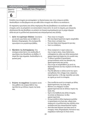 καριεροσκόπιο
24
Ανάλυση των Στοιχείωνδραστη-
ριότητα
6
Επιλέξτε ένα στοιχείο και καταγράψτε τις διαπιστώσεις σας στην επόμενη σελίδα.
Ακολουθήστε τα ίδια βήματα και για κάθε άλλο στοιχείο που θέλετε να αναλύσετε.
Οι παρακάτω ερωτήσεις (και άλλες παρόμοιες) θα σας βοηθήσουν να αναλύσετε κάθε
στοιχείο, ώστε να μπορέσετε να κατανοήσετε ποιοι είστε. Σε αυτό το σημείο, μια ειλικρινής
αξιολόγηση θα σας βοηθήσει να φτάσετε σε λογικά συμπεράσματα για τη μέχρι σήμερα
αλλά και για τη μελλοντική προσωπική και επαγγελματική σας εξέλιξη.
1. Δείτε το ευρύτερο πλαίσιο: Ξεκινήστε
με γενικές ερωτήσεις για να λάβετε τις
βασικές πληροφορίες. Στη συνέχεια θα
ερευνήσετε σε μεγαλύτερο βάθος.
• Ποιο είναι το στοιχείο;
• Με ποια δραστηριότητα είχατε ασχοληθεί;
• Ποια είναι η ιστορία του;
• Για ποιο λόγο είναι ξεχωριστό για σας;
• Γιατί το επιλέξατε;
2. Εξετάστε τις λεπτομέρειες: Στη
συνέχεια απαντήστε στις ακόλουθες 4
ερωτήσεις που διεισδύουν σε βάθος. Η
σειρά δεν έχει σημασία. Ακολουθήστε τη
φυσική ροή.
• Όταν σκέφτεστε τι έχετε κάνει και
πώς το έχετε κάνει, ποιες δεξιότητες,
ενδιαφέροντα, αξίες και άλλα προσωπικά
χαρακτηριστικά έρχονται στο μυαλό σας;
• Τι είδους εμπόδια ή προκλήσεις
αντιμετωπίσατε κατά την άσκηση της
δραστηριότητάς σας αυτής;
• Πώς έτυχε να ασχοληθείτε με αυτή τη
δραστηριότητα και που νομίζετε ότι θα σας
οδηγήσει;
• Πώς θα έβλεπαν οι άλλοι αυτό που έχετε
κατορθώσει; Εάν υπήρχε ένας «αόρατος
παρατηρητής» τι θα είχε προσέξει για εσάς
σε σχέση με αυτό το στοιχείο;
3. Ενώστε τα κομμάτια: Συνοψίστε αυτά
που μάθατε και αναρωτηθείτε πως
σχετίζονται με άλλους τομείς της ζωής
σας.
• Πώς συνδέεται αυτό το στοιχείο με άλλες
δραστηριότητες της ζωής σας;
• Βλέπετε να υπάρχουν τα ίδια
χαρακτηριστικά και σε άλλους τομείς της
ζωής σας;
• Έχετε στη διάθεσή σας άλλα στοιχεία,
τα οποία να δηλώνουν τα ίδια
χαρακτηριστικά;
• Αντιμετωπίζετε άλλα παρόμοια εμπόδια
ή προκλήσεις στη ζωή σας, ειδικά όταν
σκέφτεστε τη μελλοντική σας εξέλιξη στον
εκπαιδευτικό και επαγγελματικό τομέα;
• Από όλα όσα δηλώνει για εσάς αυτό το
στοιχείο, ποιες πληροφορίες πιστεύετε πως
εκφράζουν καλύτερα το ποιοι είστε;
 