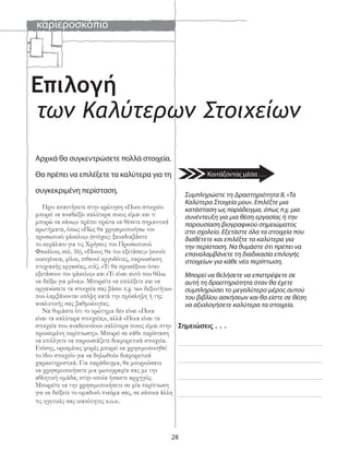 καριεροσκόπιο
28
Επιλογή
των Καλύτερων Στοιχείων
Αρχικά θα συγκεντρώσετε πολλά στοιχεία.
Θα πρέπει να επιλέξετε τα καλύτερα για τη
συγκεκριμένη περίσταση.
Πριν απαντήσετε στην ερώτηση «Ποιο στοιχείο
μπορεί να αναδείξει καλύτερα ποιος είμαι και τι
μπορώ να κάνω;» πρέπει πρώτα να θέσετε σημαντικά
ερωτήματα, όπως «Πώς θα χρησιμοποιήσω τον
προσωπικό φάκελο;» (στόχος: ξαναδιαβάστε
το κεφάλαιο για τις Χρήσεις του Προσωπικού
Φακέλου, σελ. 16), «Ποιος θα τον εξετάσει;» (κοινό:
οικογένεια, φίλοι, πιθανοί εργοδότες, παρουσίαση
πτυχιακής εργασίας, κτλ), «Τι θα προσέξουν όταν
εξετάσουν τον φάκελο;» και «Τι είναι αυτό που θέλω
να δείξω για μένα;». Μπορείτε να επιλέξετε και να
οργανώσετε τα στοιχεία σας βάσει π.χ. των δεξιοτήτων
που λαμβάνονται υπόψη κατά την πρόσληψη ή της
αναλυτικής σας βαθμολογίας.
Να θυμάστε ότι το ερώτημα δεν είναι «Ποια
είναι τα καλύτερα στοιχεία;», αλλά «Ποια είναι τα
στοιχεία που αναδεικνύουν καλύτερα ποιος είμαι στην
προκειμένη περίπτωση;». Μπορεί σε κάθε περίσταση
να επιλέγετε να παρουσιάζετε διαφορετικά στοιχεία.
Επίσης, ορισμένες φορές μπορεί να χρησιμοποιηθεί
το ίδιο στοιχείο για να δηλωθούν διαφορετικά
χαρακτηριστικά. Για παράδειγμα, θα μπορούσατε
να χρησιμοποιήσετε μια φωτογραφία σας με την
αθλητική ομάδα, στην οποία ήσαστε αρχηγός.
Μπορείτε να την χρησιμοποιήσετε σε μία περίπτωση
για να δείξετε το ομαδικό πνεύμα σας, σε κάποια άλλη
τις ηγετικές σας ικανότητες κ.ο.κ..
Σημειώσεις . . .
Συμπληρώστε τη Δραστηριότητα 8, «Τα
Καλύτερα Στοιχεία μου». Επιλέξτε μια
κατάσταση ως παράδειγμα, όπως π.χ. μια
συνέντευξη για μια θέση εργασίας ή την
παρουσίαση βιογραφικού σημειώματος
στο σχολείο. Εξετάστε όλα τα στοιχεία που
διαθέτετε και επιλέξτε τα καλύτερα για
την περίσταση. Να θυμάστε ότι πρέπει να
επαναλαμβάνετε τη διαδικασία επιλογής
στοιχείων για κάθε νέα περίπτωση.
Μπορεί να θελήσετε να επιστρέψετε σε
αυτή τη δραστηριότητα όταν θα έχετε
συμπληρώσει το μεγαλύτερο μέρος αυτού
του βιβλίου ασκήσεων και θα είστε σε θέση
να αξιολογήσετε καλύτερα τα στοιχεία.
Κοιτάζοντας μέσα . . .
 