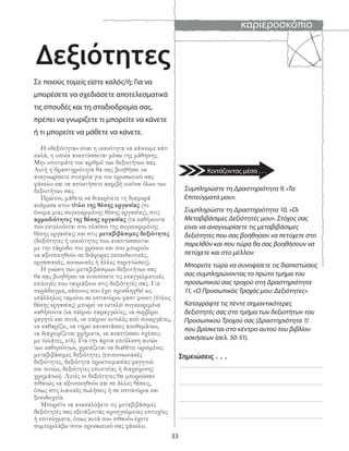 καριεροσκόπιο
33
Σε ποιούς τομείς είστε καλός/ή; Για να
μπορέσετε να σχεδιάσετε αποτελεσματικά
τις σπουδές και τη σταδιοδρομία σας,
πρέπει να γνωρίζετε τι μπορείτε να κάνετε
ή τι μπορείτε να μάθετε να κάνετε.
Η «δεξιότητα» είναι η ικανότητα να κάνουμε κάτι
καλά, η οποία αναπτύσσεται μέσω της μάθησης.
Μην υποτιμάτε τον αριθμό των δεξιοτήτων σας.
Αυτή η δραστηριότητα θα σας βοηθήσει να
αναγνωρίσετε στοιχεία για τον προσωπικό σας
φάκελο και να αποκτήσετε ακριβή εικόνα όλων των
δεξιοτήτων σας.
Πρώτον, μάθετε να διακρίνετε τη διαφορά
ανάμεσα στον τίτλο της θέσης εργασίας (το
όνομα μιας συγκεκριμένης θέσης εργασίας), στις
αρμοδιότητες της θέσης εργασίας (τα καθήκοντα
που εκτελούνται στο πλαίσιο της συγκεκριμένης
θέσης εργασίας) και στις μεταβιβάσιμες δεξιότητες
(δεξιότητες ή ικανότητες που αναπτύσσονται
με την πάροδο του χρόνου και που μπορούν
να αξιοποιηθούν σε διάφορες εκπαιδευτικές,
εργασιακές, κοινωνικές ή άλλες περιπτώσεις).
Η γνώση των μεταβιβάσιμων δεξιοτήτων σας
θα σας βοηθήσει να εντοπίσετε τις επαγγελματικές
επιλογές που ταιριάζουν στις δεξιότητές σας. Για
παράδειγμα, κάποιος που έχει προσληφθεί ως
υπάλληλος ταμείου σε εστιατόριο φαστ φουντ (τίτλος
θέσης εργασίας) μπορεί να εκτελεί συγκεκριμένα
καθήκοντα (να παίρνει παραγγελίες, να σερβίρει
φαγητό και ποτά, να παίρνει εντολές από συνεργάτες,
να καθαρίζει, να τηρεί καταστάσεις αποθεμάτων,
να διαχειρίζεται χρήματα, να αναπτύσσει σχέσεις
με πελάτες, κτλ). Για την άρτια επιτέλεση αυτών
των καθηκόντων, χρειάζεται να διαθέτει ορισμένες
μεταβιβάσιμες δεξιότητες (επικοινωνιακές
δεξιότητες, δεξιότητα προετοιμασίας φαγητού
και ποτών, δεξιότητες εποπτείας ή διαχείρισης
χρημάτων). Αυτές οι δεξιότητες θα μπορούσαν
πιθανώς να αξιοποιηθούν και σε άλλες θέσεις,
όπως στις λιανικές πωλήσεις ή σε εστιατόρια και
ξενοδοχεία.
Μπορείτε να ανακαλύψετε τις μεταβιβάσιμες
δεξιότητές σας εξετάζοντας προηγούμενες επιτυχίες
ή επιτεύγματα, όπως αυτά που πιθανόν έχετε
συμπεριλάβει στον προσωπικό σας φάκελο.
Συμπληρώστε τη Δραστηριότητα 9, «Τα
Επιτεύγματά μου».
Συμπληρώστε τη Δραστηριότητα 10, «Οι
Μεταβιβάσιμες Δεξιότητές μου». Στόχος σας
είναι να αναγνωρίσετε τις μεταβιβάσιμες
δεξιότητες που σας βοήθησαν να πετύχετε στο
παρελθόν και που τώρα θα σας βοηθήσουν να
πετύχετε και στο μέλλον.
Μπορείτε τώρα να συνοψίσετε τις διαπιστώσεις
σας συμπληρώνοντας το πρώτο τμήμα του
προσωπικού σας τροχού στη Δραστηριότητα
11, «Ο Προσωπικός Τροχός μου: Δεξιότητες».
Καταγράψτε τις πέντε σημαντικότερες
δεξιότητές σας στο τμήμα των δεξιοτήτων του
Προσωπικού Τροχού σας (Δραστηριότητα 1)
που βρίσκεται στο κέντρο αυτού του βιβλίου
ασκήσεων (σελ. 50-51).
Σημειώσεις . . .
Δεξιότητες
Κοιτάζοντας μέσα . . .
 