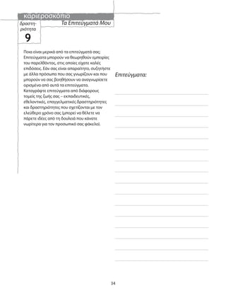 καριεροσκόπιο
34
Επιτεύγματα:
Ποια είναι μερικά από τα επιτεύγματά σας;
Επιτεύγματα μπορούν να θεωρηθούν εμπειρίες
του παρελθόντος, στις οποίες είχατε καλές
επιδόσεις. Εάν σας είναι απαραίτητο, συζητήστε
με άλλα πρόσωπα που σας γνωρίζουν και που
μπορούν να σας βοηθήσουν να αναγνωρίσετε
ορισμένα από αυτά τα επιτεύγματα.
Καταγράψτε επιτεύγματα από διάφορους
τομείς της ζωής σας – εκπαιδευτικές,
εθελοντικές, επαγγελματικές δραστηριότητες
και δραστηριότητες που σχετίζονται με τον
ελεύθερο χρόνο σας (μπορεί να θέλετε να
πάρετε ιδέες από τη δουλειά που κάνατε
νωρίτερα για τον προσωπικό σας φάκελο).
Τα Επιτεύγματά Μουδραστη-
ριότητα
9
 