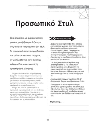 καριεροσκόπιο
39
Διαβάστε και σκεφτείτε ξανά τις ιστορίες
επιτυχίας που γράψατε στην προηγούμενη
δραστηριότητα (Δραστηριότητα 9,
«Τα Επιτεύγματά μου»). Υπογραμμίστε
τα προσωπικά χαρακτηριστικά που
αναφέρονται άμεσα στις περιγραφές σας.
Σημειώστε στο περιθώριο οποιαδήποτε άλλα
που μπορεί να σκεφτείτε.
Στη συνέχεια, διαβάστε τη λίστα στη
Δραστηριότητα 12, «Τα Προσωπικά
Χαρακτηριστικά μου». Σημειώστε τα
χαρακτηριστικά που αναγνωρίζετε στον
εαυτό σας. Εάν έχετε άλλα χαρακτηριστικά
που δεν υπάρχουν στη λίστα, καταγράψτε
τα.
Συμπληρώστε τη Δραστηριότητα 13, «Ο
Προσωπικός Τροχός μου: Προσωπικό Στυλ».
Καταγράψτε τα πέντε σημαντικότερα
προσωπικά χαρακτηριστικά σας στο τμήμα
«Προσωπικό Στυλ» του Προσωπικού Τροχού
σας (Δραστηριότητα 1) που βρίσκεται στο
κέντρο αυτού του βιβλίου ασκήσεων (σελ. 50
-51).
Σημειώσεις . . .
Προσωπικό Στυλ
Είναι σημαντικό να ανακαλύψετε όχι
μόνο τις μεταβιβάσιμες δεξιότητές
σας, αλλά και το προσωπικό σας στυλ.
Το προσωπικό σας στυλ προσδιορίζει
τον τρόπο με τον οποίο ενεργείτε,
αν για παράδειγμα, είστε συνεπής,
ενθουσιώδης, υπομονετικός/ή,
δραστήριος/α, ειλικρινής
Δε χρειάζεται να δείξετε μετριοφροσύνη.
Σκεφτείτε τον εαυτό σας αντικειμενικά, όπως
σας βλέπουν οι άλλοι. Ανακαλύψτε τον τρόπο
με τον οποίο αντιδράτε σε μια δουλειά και
χρησιμοποιήστε αυτές τις πληροφορίες για τον
σχεδιασμό της σταδιοδρομίας σας.
Στόχος σας είναι να προσδιορίσετε τα
προσωπικά χαρακτηριστικά που σας βοήθησαν
να πετύχετε στο παρελθόν. Όπως και στην
προηγούμενη δραστηριότητα, εάν χρειαστείτε
περισσότερη βοήθεια, μπορείτε να συζητήσετε τις
διαπιστώσεις σας με κάποιον άλλο.
Κοιτάζοντας μέσα . . .
 