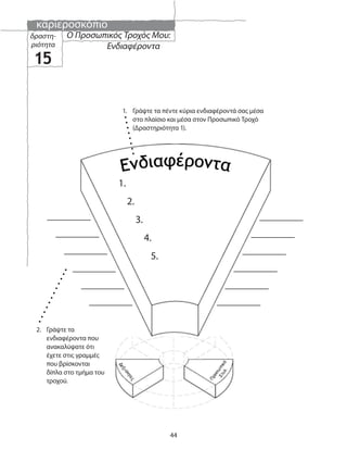 καριεροσκόπιο
44
Ο Προσωπικός Τροχός Μου:
Ενδιαφέροντα
δραστη-
ριότητα
15
1.
2.
3.
4.
5.
2. Γράψτε τα
ενδιαφέροντα που
ανακαλύψατε ότι
έχετε στις γραμμές
που βρίσκονται
δίπλα στο τμήμα του
τροχού.
1. Γράψτε τα πέντε κύρια ενδιαφέροντά σας μέσα
στο πλαίσιο και μέσα στον Προσωπικό Τροχό
(Δραστηριότητα 1).
 