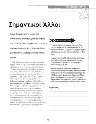 καριεροσκόπιο
49
Σημαντικοί Άλλοι
Για να διαμορφώσετε μια όσο το
δυνατόν πιο ολοκληρωμένη εικόνα για
τον εαυτό σας και τα προσόντα σας είναι
σημαντικό να κοιτάξετε τον εαυτό σας
μέσα από πολλές διαφορετικές οπτικές
γωνίες.
Μία πολύ σημαντική οπτική γωνία που συχνά
παραβλέπεται σε περιόδους επαγγελματικής αυτο-
αξιολόγησης είναι αυτή των σημαντικών άλλων.
Ποιοι είναι οι «σημαντικοί άλλοι»; Μπορεί να
είναι γονείς, αδέρφια, στενοί φίλοι, δάσκαλοι,
προπονητές, ήρωες, μέντορες, συνεργάτες ή
εργοδότες. Είναι άτομα που παίζουν ή έχουν
παίξει σημαντικό ρόλο στη ζωή σας. Είναι οι
άνθρωποι που σας γνωρίζουν πολύ καλά και
που επηρεάζουν τη ζωή σας κατά κάποιο τρόπο.
Έχουν παρακολουθήσει τη ζωή σας και μπορούν
συχνά να σας πουν πράγματα που δεν έχετε
συνειδητοποιήσει για τον εαυτό σας, πράγματα
που μπορεί να σας βοηθήσουν να αποφασίσετε
για τα σχέδια που αφορούν στις σπουδές και
το επάγγελμά σας. Είναι εκείνοι που μπορούν
να σας προσφέρουν την υποστήριξη που έχετε
ανάγκη σε περιόδους αναζήτησης του κατάλληλου
επαγγέλματος ή έρευνας για εύρεση εργασίας.
Σημειώσεις . . .
Ποιοιείναιοισημαντικοίάνθρωποιστηζωή
σας;ΣυμπληρώστετηΔραστηριότητα18, «Οι
ΣημαντικοίΆλλοι». Θυμηθείτετιςσυμβουλέςπου
σαςέχουνδώσεικαιτιείχατεσκεφτείγιατιςιδέες
τους.
ΗΔραστηριότητα19, «ΠροσωπικέςΑντιλήψεις
γιατηνΕπαγγελματικήΔιερεύνηση» θασας
βοηθήσεινασυζητήσετεμετασημαντικά
πρόσωπατηςζωήςσας.
Καταγράψτεκάθεσημαντικήγνώσηπου
αποκτήσατεαπότιςαπαντήσειςπουσαςέδωσαν
τασημαντικάπρόσωπαστηΔραστηριότητα20,
«ΟΠροσωπικόςΤροχόςμου: ΣημαντικοίΆλλοι»
καιστακατάλληλατμήματατουΠροσωπικού
Τροχούσας(Δραστηριότητα1)πουβρίσκεταιστο
κέντροαυτούτουβιβλίουασκήσεων(σελ.50-51).
Κοιτάζοντας μέσα . . .
 