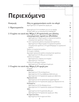 καριεροσκόπιο
5
Περιεχόμενα
Εισαγωγή: Πώς να χρησιμοποιήσετε αυτόν τον οδηγό 7
Δραστηριότητα 1: Ο προσωπικός τροχός μου 50
1 Προετοιμαστείτε 8
Δραστηριότητα 2: Οι πεποιθήσεις μου για την καριέρα 9
Συνήθεις μύθοι για την επαγγελματική σταδιοδρομία 10
2 Γνωρίστε τον εαυτό σας: Μέρος 1, Ο προσωπικός μου φάκελος
επαγγελματικών προσόντων (Portfolio) 12
Δραστηριότητα 3: Προετοιμασία του προσωπικού φακέλου
επαγγελματικών προσόντων 1: Ποιος είμαι; 13
Τι είναι ο προσωπικός φάκελος επαγγελματικών προσόντων; 14
Δραστηριότητα 4: Προετοιμασία του προσωπικού φακέλου
επαγγελματικών προσόντων 2: Το χρονοδιάγραμμα του προσωπικού
φακέλου 15
Χρήσεις του προσωπικού φακέλου 16
Το στοιχείο/ απόδειξη 17
Δημιουργία προσωπικού φακέλου επαγγελματικών προσόντων 18
Δραστηριότητα 5: Οι ιδέες μου για στοιχεία 19
Ανάλυση των στοιχείων 23
Δραστηριότητα 6: Ανάλυση των στοιχείων 24
Δραστηριότητα 7: Κ.Ε.Δ.Α. 26
Επιλογή των καλύτερων στοιχείων 28
Δραστηριότητα 8: Τα καλύτερα στοιχεία μου 29
3 Γνωρίστε τον εαυτό σας: Μέρος 2, Ο τροχός μου 30
Ο τροχός 31
Δεξιότητες 33
Δραστηριότητα 9: Τα επιτεύγματά μου 34
Δραστηριότητα 10: Οι μεταβιβάσιμες δεξιότητές μου 36
Δραστηριότητα 11: Ο προσωπικός τροχός μου: Δεξιότητες 38
Προσωπικό στυλ 39
Δραστηριότητα 12: Τα προσωπικά μου χαρακτηριστικά 40
Δραστηριότητα 13: Ο προσωπικός τροχός μου: Προσωπικό στυλ 41
Ενδιαφέροντα 42
Δραστηριότητα 14: Τα ενδιαφέροντά μου 43
Δραστηριότητα 15: Ο προσωπικός τροχός μου: Ενδιαφέροντα 44
Αξίες 45
Δραστηριότητα 16: Οι εργασιακές αξίες μου 46
Δραστηριότητα 17: Ο προσωπικός τροχός μου: Αξίες 48
Οι σημαντικοί άλλοι 49
Δραστηριότητα 18: Οι σημαντικοί άλλοι 52
 