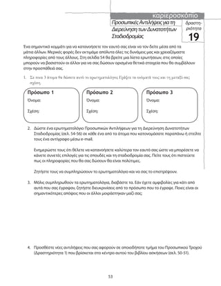 καριεροσκόπιο
53
ΠροσωπικέςΑντιλήψειςγιατη
ΔιερεύνησητωνΔυνατοτήτων
Σταδιοδρομίας
δραστη-
ριότητα
19
1. Σε ποια 3 άτομα θα δώσετε αυτό το ερωτηματολόγιο; Γράψτε τα ονόματά τους και τη μεταξύ σας
σχέση.
Ένα σημαντικό κομμάτι για να κατανοήσετε τον εαυτό σας είναι να τον δείτε μέσα από τα
μάτια άλλων. Μερικές φορές δεν εκτιμάμε απόλυτα όλες τις δυνάμεις μας και χρειαζόμαστε
πληροφορίες από τους άλλους. Στη σελίδα 54 θα βρείτε μια λίστα ερωτήσεων, στις οποίες
μπορούν να βασιστούν οι άλλοι για να σας δώσουν ορισμένα θετικά στοιχεία που θα συμβάλουν
στην προσπάθειά σας.
2. Δώστε ένα ερωτηματολόγιο Προσωπικών Αντιλήψεων για τη Διερεύνηση Δυνατοτήτων
Σταδιοδρομίας (σελ. 54-56) σε κάθε ένα από τα άτομα που κατονομάσατε παραπάνω ή στείλτε
τους ένα αντίγραφο μέσω e-mail.
Ενημερώστε τους ότι θέλετε να κατανοήσετε καλύτερα τον εαυτό σας ώστε να μπορέσετε να
κάνετε συνετές επιλογές για τις σπουδές και τη σταδιοδρομία σας. Πείτε τους ότι πιστεύετε
πως οι πληροφορίες που θα σας δώσουν θα είναι πολύτιμες.
Ζητήστε τους να συμπληρώσουν το ερωτηματολόγιο και να σας το επιστρέψουν.
3. Μόλις συμπληρωθούν τα ερωτηματολόγια, διαβάστε τα. Εάν έχετε αμφιβολίες για κάτι από
αυτά που σας έγραψαν, ζητήστε διευκρινίσεις από το πρόσωπο που το έγραψε. Ποιες είναι οι
σημαντικότερες απόψεις που οι άλλοι μοιράστηκαν μαζί σας;
4. Προσθέστε νέες αντιλήψεις που σας αφορούν σε οποιοδήποτε τμήμα του Προσωπικού Τροχού
(Δραστηριότητα 1) που βρίσκεται στο κέντρο αυτού του βιβλίου ασκήσεων (σελ. 50-51).
Πρόσωπο 2
Όνομα:
Σχέση:
Πρόσωπο 3
Όνομα:
Σχέση:
Πρόσωπο 1
Όνομα:
Σχέση:
 