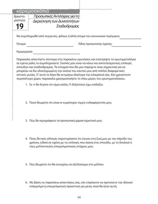 καριεροσκόπιο
54
ΠροσωπικέςΑντιλήψειςγιατη
ΔιερεύνησητωνΔυνατοτήτων
Σταδιοδρομίας
δραστη-
ριότητα
19
Παρακαλώ απαντήστε σύντομα στις παρακάτω ερωτήσεις και επιστρέψτε το ερωτηματολόγιο
σε εμένα μόλις το συμπληρώσετε. Σκοπός μου είναι να κάνω πιο αποτελεσματικές επιλογές
σπουδών και σταδιοδρομίας. Τα στοιχεία που θα μου παρέχετε είναι σημαντικά για να
μπορέσω να δω ολοκληρωμένη την εικόνα του εαυτού μου από πολλές διαφορετικές
οπτικές γωνίες. Γι’ αυτό το λόγο θα εκτιμήσω ιδιαίτερα την ειλικρίνειά σας. Εάν χρειαστείτε
περισσότερο χώρο, παρακαλώ χρησιμοποιήστε το πίσω μέρος του ερωτηματολόγιου.
Να συμπληρωθεί από συγγενείς, φίλους ή άλλα άτομα του κοινωνικού περίγυρου
Όνομα: Είδος προσωπικής σχέσης:
Ημερομηνία:
1. Σε τι θα λέγατε ότι είμαι καλός; Τι δεξιότητες έχω επιδείξει;
2. Ποιοι θεωρείτε ότι είναι οι κυριότεροι τομείς ενδιαφέροντός μου;
3. Πώς θα περιγράφατε τα προσωπικά χαρακτηριστικά μου;
4. Ποιες θετικές αλλαγές παρατηρήσατε ότι έγιναν στη ζωή μου με την πάροδο του
χρόνου, ειδικά σε σχέση με τις επιλογές που έκανα στις σπουδές, με τη δουλειά ή
τους μελλοντικούς επαγγελματικούς στόχους μου;
5. Πώς θεωρείτε ότι θα συνεχίσω να εξελίσσομαι στο μέλλον;
6. Με βάση τις παραπάνω απαντήσεις σας, εάν επρόκειτο να προτείνετε την ιδανικό
επάγγελμα ή επαγγελματική προοπτική για μένα, ποια θα ήταν αυτή;
 