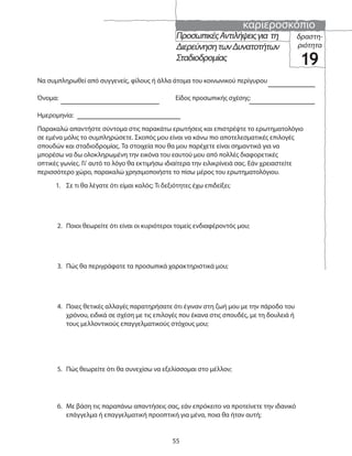 καριεροσκόπιο
55
ΠροσωπικέςΑντιλήψειςγια τη
ΔιερεύνησητωνΔυνατοτήτων
Σταδιοδρομίας
δραστη-
ριότητα
19
Να συμπληρωθεί από συγγενείς, φίλους ή άλλα άτομα του κοινωνικού περίγυρου
Όνομα: Είδος προσωπικής σχέσης:
Ημερομηνία:
1. Σε τι θα λέγατε ότι είμαι καλός; Τι δεξιότητες έχω επιδείξει;
2. Ποιοι θεωρείτε ότι είναι οι κυριότεροι τομείς ενδιαφέροντός μου;
3. Πώς θα περιγράφατε τα προσωπικά χαρακτηριστικά μου;
4. Ποιες θετικές αλλαγές παρατηρήσατε ότι έγιναν στη ζωή μου με την πάροδο του
χρόνου, ειδικά σε σχέση με τις επιλογές που έκανα στις σπουδές, με τη δουλειά ή
τους μελλοντικούς επαγγελματικούς στόχους μου;
5. Πώς θεωρείτε ότι θα συνεχίσω να εξελίσσομαι στο μέλλον;
6. Με βάση τις παραπάνω απαντήσεις σας, εάν επρόκειτο να προτείνετε την ιδανικό
επάγγελμα ή επαγγελματική προοπτική για μένα, ποια θα ήταν αυτή;
Παρακαλώ απαντήστε σύντομα στις παρακάτω ερωτήσεις και επιστρέψτε το ερωτηματολόγιο
σε εμένα μόλις το συμπληρώσετε. Σκοπός μου είναι να κάνω πιο αποτελεσματικές επιλογές
σπουδών και σταδιοδρομίας. Τα στοιχεία που θα μου παρέχετε είναι σημαντικά για να
μπορέσω να δω ολοκληρωμένη την εικόνα του εαυτού μου από πολλές διαφορετικές
οπτικές γωνίες. Γι’ αυτό το λόγο θα εκτιμήσω ιδιαίτερα την ειλικρίνειά σας. Εάν χρειαστείτε
περισσότερο χώρο, παρακαλώ χρησιμοποιήστε το πίσω μέρος του ερωτηματολόγιου.
 