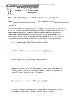 καριεροσκόπιο
56
δραστη-
ριότητα
19
Παρακαλώ απαντήστε σύντομα στις παρακάτω ερωτήσεις και επιστρέψτε το ερωτηματολόγιο
σε εμένα μόλις το συμπληρώσετε. Σκοπός μου είναι να κάνω πιο αποτελεσματικές επιλογές
σπουδών και σταδιοδρομίας. Τα στοιχεία που θα μου παρέχετε είναι σημαντικά για να
μπορέσω να δω ολοκληρωμένη την εικόνα του εαυτού μου από πολλές διαφορετικές
οπτικές γωνίες. Γι’ αυτό το λόγο θα εκτιμήσω ιδιαίτερα την ειλικρίνειά σας. Εάν χρειαστείτε
περισσότερο χώρο, παρακαλώ χρησιμοποιήστε το πίσω μέρος του ερωτηματολόγιου.
Όνομα: Είδος προσωπικής σχέσης:
Ημερομηνία:
Να συμπληρωθεί από συγγενείς, φίλους ή άλλα άτομα του κοινωνικού περίγυρου
1. Σε τι θα λέγατε ότι είμαι καλός; Τι δεξιότητες έχω επιδείξει;
2. Ποιοι θεωρείτε ότι είναι οι κυριότεροι τομείς ενδιαφέροντός μου;
3. Πώς θα περιγράφατε τα προσωπικά χαρακτηριστικά μου;
4. Ποιες θετικές αλλαγές παρατηρήσατε ότι έγιναν στη ζωή μου με την πάροδο του
χρόνου, ειδικά σε σχέση με τις επιλογές που έκανα στις σπουδές, με τη δουλειά ή
τους μελλοντικούς επαγγελματικούς στόχους μου;
5. Πώς θεωρείτε ότι θα συνεχίσω να εξελίσσομαι στο μέλλον;
6. Με βάση τις παραπάνω απαντήσεις σας, εάν επρόκειτο να προτείνετε την ιδανικό
επάγγελμα ή επαγγελματική προοπτική για μένα, ποια θα ήταν αυτή;
ΠροσωπικέςΑντιλήψειςγια τη
Διερεύνηση τωνΔυνατοτήτων
Σταδιοδρομίας
 