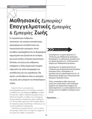 καριεροσκόπιο
58
Μαθησιακές Εμπειρίες/
Επαγγελματικές Εμπειρίες
& Εμπειρίες Ζωής
Σημειώσεις . . .
Συμπληρώστε τη Δραστηριότητα 21,
«Ανάλυση μιας Μαθησιακής Εμπειρίας».
Καταγράψτε τις μαθησιακές εμπειρίες σας
στη Δραστηριότητα 22, «Ο Προσωπικός
Τροχός μου: Μαθησιακές Εμπειρίες».
Συμπληρώστε τη Δραστηριότητα 23,
«Ανάλυση μιας Επαγγελματικής Εμπειρίας/
Εμπειρίας Ζωής». Καταγράψτε τις
εμπειρίες σας στη Δραστηριότητα 24, «Ο
Προσωπικός Τροχός μου: Επαγγελματικές
Εμπειρίες/ Εμπειρίες Ζωής».
Τέλος, καταγράψτε κάθε σημαντική
γνώση που αποκτήσατε στα κατάλληλα
τμήματα του Προσωπικού Τροχού σας
(Δραστηριότητα 1), ο οποίος βρίσκεται στο
κέντρο αυτού του βιβλίου ασκήσεων (σελ.
50-51).
Οι περισσότεροι άνθρωποι
κατανοούν την ανάγκη επανεξέτασης
προηγούμενων εκπαιδευτικών και
επαγγελματικών εμπειριών. Αυτές
συνήθως περιλαμβάνονται σε βιογραφικά
σημειώματα και ζητούνται σε αιτήσεις
και συνεντεύξεις επιλογής προσωπικού.
Ωστόσο, στη ζωή ενός ανθρώπου
υπάρχουν κι άλλα σημαντικά στοιχεία
πέρα από την απλή καταγραφή της
εκπαίδευσης και των εργοδοτών. Θα
πρέπει να εξετάζονται όλες οι εμπειρίες
της ζωής γιατί μπορούν να αποκαλύψουν
πολλά.
Σκεφτείτε όλες τις εμπειρίες σας,
συμπεριλαμβανομένων των ανεπίσημων ευκαιριών
για μάθηση και τους διάφορους ρόλους που είχατε
στη ζωή σας. Λάβετε υπόψη σας εμπειρίες όπως η
εθελοντική εργασία, οι ευθύνες του νοικοκυριού,
δουλειές μερικής απασχόλησης, χόμπι, αθλήματα,
κτλ. Τέτοιες δραστηριότητες είναι συνήθως εξίσου,
και ορισμένες φορές περισσότερο, πολύτιμες με την
τυπιλή εκπαίδευση ή απασχόληση.
Ανακαλέστε στη μνήμη σας μία - μία τις παλιές
σας εμπειρίες. Ποια είναι τα στοιχεία που έρχονται
στο μυαλό σας καθώς τις σκέφτεστε;
Κοιτάζοντας μέσα . . .
 