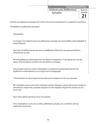 καριεροσκόπιο
59
δραστη-
ριότητα
21
Ανάλυση μιας Μαθησιακής
Εμπειρίας
Επιλέξτε μια μαθησιακή εμπειρία σας (τυπική ή άτυπη) και συμπληρώστε τις παρακάτω ερωτήσεις:
Περιγραφή της μαθησιακής εμπειρίας:
Ημερομηνίες:
Τι επιτύχατε στο πλαίσιο αυτής της μαθησιακής εμπειρίας; Σας απονεμήθηκε κάποιο βραβείο ή
ειδική διάκριση;
Ποια ήταν τα καθήκοντά σας και ποιες μεταβιβάσιμες δεξιότητές σας χρησιμοποιήσατε;
Υστερούσατε σε κάτι;
Με ποια μαθήματα ή δραστηριότητες σας άρεσε να ασχολείστε; Τι σας άρεσε και τι δε σας
άρεσε; Τι θα σας άρεσε να κάνετε εάν σας δινόταν η ευκαιρία;
Πώς πετύχατε αυτό που κάνατε; Καταγράψτε τα προσωπικά χαρακτηριστικά που σας
βοήθησαν να ολοκληρώσετε με επιτυχία αυτό το πρόγραμμα;
Τι ανακαλύψατε ότι ήταν σημαντικό για εσάς κατά τη διάρκεια αυτής της εμπειρίας;
Με τη βοήθεια ποιου ή από ποιόν αντλήσατε γνώσεις; Μπορούν κάποια από αυτά τα άτομα να
αποτελέσουν σημαντικές γνωριμίες σήμερα ή να σας παρέχουν σημαντικές γνώσεις για τον
εαυτό σας;
Έχετε άλλα σχόλια σχετικά με αυτή την εμπειρία;
Όταν αναλογίζεστε αυτήν και τις άλλες μαθησιακές εμπειρίες σας, εντοπίζετε κάποιες
σημαντικές ομοιότητες;
 