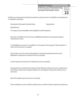 καριεροσκόπιο
61
δραστη-
ριότητα
23
Ανάλυση μιας Επαγγελματικής
Εμπειρίας/Εμπειρίας Ζωής
Επιλέξτε μια επαγγελματική εμπειρία ή εμπειρία της ζωής σας από το παρελθόν και συμπληρώστε
τις παρακάτω ερωτήσεις:
Επαγγελματική Εμπειρία/ Εμπειρία Ζωής: Ημερομηνίες:
Αρμοδιότητες:
Τι επιτύχατε; Σας απονεμήθηκε κάποιο βραβείο ή ειδική διάκριση;
Ποια ήταν τα καθήκοντά σας και ποιες μεταβιβάσιμες δεξιότητές σας χρησιμοποιήσατε;
Υστερούσατε σε κάτι;
Τι απολαμβάνατε να κάνετε ή να μαθαίνετε; Τι σας άρεσε ή δε σας άρεσε; Τι θα σας άρεσε να
κάνετε εάν σας δινόταν η ευκαιρία;
Πώς πετύχατε αυτό που κάνατε; Καταγράψτε τα προσωπικά χαρακτηριστικά που σας
βοήθησαν να σημειώσετε επιτυχία σε αυτή την εμπειρία;
Τι ήταν σημαντικό για εσάς κατά τη διάρκεια αυτής της εμπειρίας;
Συνεργαστήκατε με κάποια άλλα πρόσωπα; Ποια; Μπορούν κάποια από αυτά τα πρόσωπα να
αποτελέσουν σημαντικές γνωριμίες σήμερα ή να σας παρέχουν σημαντικές γνώσεις για τον
εαυτό σας;
Έχετε άλλα σχόλια σχετικά με αυτή την εμπειρία;
Όταν αναλογίζεστε αυτήν και άλλες εμπειρίες σας, εντοπίζετε κάποιες σημαντικές ομοιότητες;
 