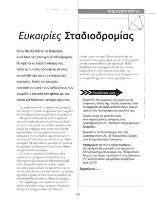 καριεροσκόπιο
63
Eυκαιρίες Σταδιοδρομίας
Όταν θα εξετάζετε τις διάφορες
εναλλακτικές επιλογές σταδιοδρομίας
θα πρέπει να λάβετε υπόψη σας
τόσο τις τυπικές όσο και τις άτυπες
εκπαιδευτικές και επαγγελματικές
ευκαιρίες. Αυτές οι ευκαιρίες
προκύπτουν από τους ανθρώπους που
γνωρίζετε και από τον τρόπο, με τον
οποίο εξελίσσεται η αγορά εργασίας.
Ας αρχίσουμε από τις προσωπικές γνωριμίες
σας. Σκεφτείτε γενικά τα πρόσωπα που γνωρίζετε
και τα πρόσωπα που μπορεί αυτοί να γνωρίζουν.
Μπορείτε να ξεκινήσετε από τα πρόσωπα
της οικογένειάς σας και τους φίλους σας αλλά
σκεφτείτε πιο γενικά και τα άλλα πρόσωπα που
μπορεί να υπάρχουν στον κύκλο τους. Έχετε
προσπαθήσει να ενημερώσετε αυτούς τους
ανθρώπους για τις ανάγκες σας; Επικοινωνείτε
τακτικά μαζί τους ώστε να μαθαίνετε για πιθανές
ευκαιρίες; Εάν δικτυωθείτε με αυτά τα πρόσωπα
θα αρχίσετε να δημιουργείτε μια λίστα πιθανών
επαγγελματικών ευκαιριών.
Σε αυτό το σημείο ας εξετάσουμε άλλα
γεγονότα που μπορούν να συμβάλουν στη
δημιουργία νέων ευκαιριών. Ορισμένες φορές
αυτά τα γεγονότα φαίνεται να είναι τυχαία
ενώ άλλες φορές μπορεί να προκύπτουν ως το
αποτέλεσμα κάποιων γενικών τάσεων της αγοράς
εργασίας. Πρέπει να είστε προετοιμασμένοι να
ανταποκριθείτε σε τοπικές τάσεις ή ευκαιρίες.
Για παράδειγμα, εάν πρόκειται να κτιστεί
κάποιο καινούριο κτίριο γραφείων ή εμπορικό
κέντρο, θα υπάρχουν όλων των ειδών τα
Σκεφτείτε τις γνωριμίες που έχετε και τις
τρέχουσες τάσεις της αγοράς εργασίας στην
περιοχή σας και αναλογιστείτε ποιες είναι οι
προοπτικές που ανοίγονται μπροστά σας;
Γράψτε αυτές τις εκπαιδευτικές
και επαγγελματικές ευκαιρίες στη
Δραστηριότητα 25, «Πιθανές Επαγγελματικές
Ευκαιρίες».
Συνοψίστε τις διαπιστώσεις σας στη
Δραστηριότητα 26, «Ο Προσωπικός Τροχός
μου: Επαγγελματικές Ευκαιρίες».
Καταγράψτε τις πέντε σημαντικότερες
επαγγελματικές ευκαιρίες στο τμήμα των
Επαγγελματικών Ευκαιριών του Προσωπικού
Τροχού σας (Δραστηριότητα 1) που βρίσκεται
στο κέντρο αυτού του βιβλίου ασκήσεων
(σελ. 50-51)
επαγγέλματα που σχετίζονται όχι μόνο με την
κατασκευή του κτιρίου αλλά και με τις επιχειρήσεις
που θα εγκατασταθούν εκεί αργότερα. Ή εάν
διαβάσετε στα επιχειρηματικά νέα της τοπικής
εφημερίδας ότι μια εταιρεία μόλις πήρε την
ανάθεση ενός μεγάλου έργου, αυτό θα σημαίνει ότι
η εταιρεία θα χρειαστεί νέους εργαζόμενους.
Σημειώσεις . . .
Κοιτάζοντας μέσα . . .
 