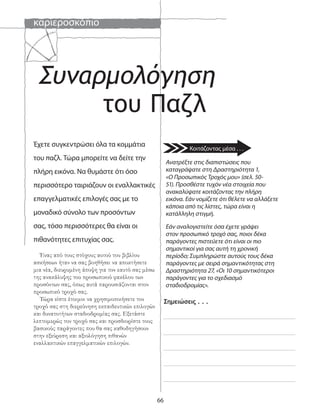 καριεροσκόπιο
66
Συναρμολόγηση
Σημειώσεις . . .
Ανατρέξτε στις διαπιστώσεις που
καταγράψατε στη Δραστηριότητα 1,
«Ο Προσωπικός Τροχός μου» (σελ. 50-
51). Προσθέστε τυχόν νέα στοιχεία που
ανακαλύψατε κοιτάζοντας την πλήρη
εικόνα. Εάν νομίζετε ότι θέλετε να αλλάξετε
κάποια από τις λίστες, τώρα είναι η
κατάλληλη στιγμή.
Εάν αναλογιστείτε όσα έχετε γράψει
στον προσωπικό τροχό σας, ποιοι δέκα
παράγοντες πιστεύετε ότι είναι οι πιο
σημαντικοί για σας αυτή τη χρονική
περίοδο; Συμπληρώστε αυτούς τους δέκα
παράγοντες με σειρά σημαντικότητας στη
Δραστηριότητα 27, «Οι 10 σημαντικότεροι
παράγοντες για το σχεδιασμό
σταδιοδρομίας».
Έχετε συγκεντρώσει όλα τα κομμάτια
του παζλ. Τώρα μπορείτε να δείτε την
πλήρη εικόνα. Να θυμάστε ότι όσο
περισσότερο ταιριάζουν οι εναλλακτικές
επαγγελματικές επιλογές σας με το
μοναδικό σύνολο των προσόντων
σας, τόσο περισσότερες θα είναι οι
πιθανότητες επιτυχίας σας.
Ένας από τους στόχους αυτού του βιβλίου
ασκήσεων ήταν να σας βοηθήσει να αποκτήσετε
μια νέα, διευρυμένη άποψη για τον εαυτό σας μέσω
της ανακάλυψης του προσωπικού φακέλου των
προσόντων σας, όπως αυτά παρουσιάζονται στον
προσωπικό τροχό σας.
Τώρα είστε έτοιμοι να χρησιμοποιήσετε τον
τροχό σας στη διερεύνηση εκπαιδευτικών επιλογών
και δυνατοτήτων σταδιοδρομίας σας. Εξετάστε
λεπτομερώς τον τροχό σας και προσδιορίστε τους
βασικούς παράγοντες που θα σας καθοδηγήσουν
στην εξεύρεση και αξιολόγηση πιθανών
εναλλακτικών επαγγελματικών επιλογών.
του Παζλ
Κοιτάζοντας μέσα . . .
 