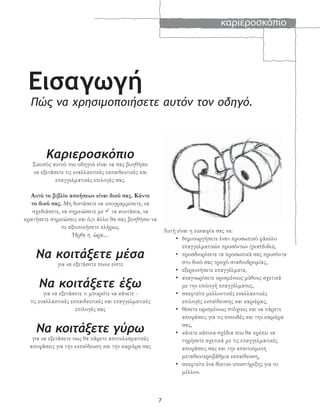 καριεροσκόπιο
7
Εισαγωγή
Πώς να χρησιμοποιήσετε αυτόν τον οδηγό.
Καριεροσκόπιο
Σκοπός αυτού του οδηγού είναι να σας βοηθήσει
να εξετάσετε τις εναλλακτικές εκπαιδευτικές και
επαγγελματικές επιλογές σας.
Αυτό το βιβλίο ασκήσεων είναι δικό σας. Κάντε
το δικό σας. Μη διστάσετε να υπογραμμίσετε, να
σχεδιάσετε, να σημειώσετε με τα κουτάκια, να
κρατήσετε σημειώσεις και ό,τι άλλο θα σας βοηθήσει να
το αξιοποιήσετε πλήρως.
Ήρθε η ώρα....
Να κοιτάξετε μέσα
για να εξετάσετε ποιοι είστε
Να κοιτάξετε έξω
για να εξετάσετε τι μπορείτε να κάνετε -
τις εναλλακτικές εκπαιδευτικές και επαγγελματικές
επιλογές σας
Να κοιτάξετε γύρω
για να εξετάσετε πως θα πάρετε αποτελεσματικές
αποφάσεις για την εκπαίδευση και την καριέρα σας
Αυτή είναι η ευκαιρία σας να:
• δημιουργήσετε έναν προσωπικό φάκελο
επαγγελματικών προσόντων (portfolio),
• προσδιορίσετε τα προσωπικά σας προσόντα
στο δικό σας τροχό σταδιοδρομίας,
• εξερευνήσετε επαγγέλματα,
• αναγνωρίσετε ορισμένους μύθους σχετικά
με την επιλογή επαγγέλματος,
• σκεφτείτε μελλοντικές εναλλακτικές
επιλογές εκπαίδευσης και καριέρας,
• θέσετε ορισμένους στόχους και να πάρετε
αποφάσεις για τις σπουδές και την καριέρα
σας,
• κάνετε κάποια σχέδια που θα πρέπει να
τηρήσετε σχετικά με τις επαγγελματικές
αποφάσεις σας και την απαιτούμενη
μεταδευτεροβάθμια εκπαίδευση,
• σκεφτείτε ένα δίκτυο υποστήριξης για το
μέλλον.
 