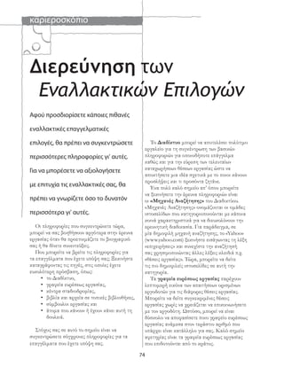 καριεροσκόπιο
74
Αφού προσδιορίσετε κάποιες πιθανές
εναλλακτικές επαγγελματικές
επιλογές, θα πρέπει να συγκεντρώσετε
περισσότερες πληροφορίες γι’ αυτές.
Για να μπορέσετε να αξιολογήσετε
με επιτυχία τις εναλλακτικές σας, θα
πρέπει να γνωρίζετε όσο το δυνατόν
περισσότερα γι’ αυτές.
Οι πληροφορίες που συγκεντρώνετε τώρα,
μπορεί να σας βοηθήσουν αργότερα στην έρευνα
εργασίας όταν θα προετοιμάζετε το βιογραφικό
σας ή θα δίνετε συνεντεύξεις.
Που μπορείτε να βρείτε τις πληροφορίες για
τα επαγγέλματα που έχετε υπόψη σας; Ξεκινήστε
καταγράφοντας τις πηγές, στις οποίες έχετε
ευκολότερη πρόσβαση, όπως:
• το Διαδίκτυο,
• γραφεία ευρέσεως εργασίας,
• κέντρα σταδιοδρομίας,
• βιβλία και αρχεία σε τοπικές βιβλιοθήκες,
• σύμβουλοι εργασίας και
• άτομα που κάνουν ή έχουν κάνει αυτή τη
δουλειά.
Στόχος σας σε αυτό το σημείο είναι να
συγκεντρώσετε σύγχρονες πληροφορίες για τα
επαγγέλματα που έχετε υπόψη σας.
Εναλλακτικών Επιλογών
Διερεύνηση των
Το Διαδίκτυο μπορεί να αποτελέσει πολύτιμο
εργαλείο για τη συγκέντρωση των βασικών
πληροφοριών για οποιοδήποτε επάγγελμα
καθώς και για την εύρεση των τελευταίων
καταχωρήσεων θέσεων εργασίας ώστε να
αποκτήσετε μια ιδέα σχετικά με το ποιοι κάνουν
προσλήψεις και τι προσόντα ζητάνε.
Ένα πολύ καλό σημείο απ’ όπου μπορείτε
να ξεκινήσετε την έρευνα πληροφοριών είναι
οι «Μηχανές Αναζήτησης» του Διαδικτύου.
«Μηχανές Αναζήτησης» ονομάζονται οι ομάδες
ιστοσελίδων που κατηγοριοποιούνται με κάποια
κοινά χαρακτηριστικά για να διευκολύνουν την
ερευνητική διαδικασία. Για παράδειγμα, σε
μία δημοφιλή μηχανή αναζήτησης, το «Yahoo»
(www.yahoo.com) ξεκινήστε εισάγωντας τη λέξη
«επιχειρήσεις» και συνεχίστε την αναζήτησή
σας χρησιμοποιώντας άλλες λέξεις κλειδιά π.χ.
«θέσεις εργασίας». Τώρα, μπορείτε να δείτε
τις πιο δημοφιλείς ιστοσελίδες σε αυτή την
κατηγορία.
Τα γραφεία ευρέσεως εργασίας παρέχουν
λεπτομερή εικόνα των απαιτήσεων ορισμένων
εργοδοτών για τις διάφορες θέσεις εργασίας.
Μπορείτε να δείτε συγκεκριμένες θέσεις
εργασίας χωρίς να χρειάζεται να επικοινωνήσετε
με τον εργοδότη. Ωστόσο, μπορεί να είναι
δύσκολο να αποφασίσετε ποιο γραφείο ευρέσεως
εργασίας ανάμεσα στον τεράστιο αριθμό που
υπάρχει είναι κατάλληλο για σας. Καλό σημείο
αφετηρίας είναι τα γραφεία ευρέσεως εργασίας
που επιδοτούνται από το κράτος.
 