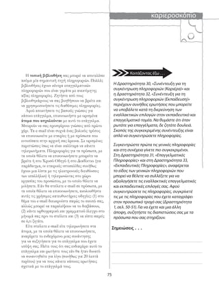 καριεροσκόπιο
75
Η τοπική βιβλιοθήκη σας μπορεί να αποτελέσει
ακόμα μία σημαντική πηγή πληροφοριών. Πολλές
βιβλιοθήκες έχουν κέντρα επαγγελματικών
πληροφοριών που είναι γεμάτα με ανεκτίμητης
αξίας πληροφορίες. Ζητήστε από τους
βιβλιοθηκάριους να σας βοηθήσουν να βρείτε και
να χρησιμοποιήσετε τις διαθέσιμες πληροφορίες.
Αφού αποκτήσετε τις βασικές γνώσεις για
κάποιο επάγγελμα, επικοινωνήστε με ορισμένα
άτομα που ασχολούνται με αυτό το επάγγελμα.
Μπορούν να σας προσφέρουν γνώσεις από πρώτο
χέρι. Τα e-mail είναι συχνά ένας βολικός τρόπος
να επικοινωνείτε με εταιρίες ή με πρόσωπα που
εντοπίσατε στην αρχική σας έρευνα. Σε ορισμένες
περιπτώσεις ίσως να είναι καλύτερα να κάνετε
τηλεφωνήματα. Πληροφορίες για τα πρόσωπα, με
τα οποία θέλετε να επικοινωνήσετε μπορείτε να
βρείτε ή στο Χρυσό Οδηγό ή στο Διαδίκτυο (για
παράδειγμα, οι εταιρικές ιστοσελίδες συνήθως
έχουν μια λίστα με τις ηλεκτρονικές διευθύνσεις
των υπαλλήλων) ή τηλεφωνώντας στο χώρο
εργασίας του προσώπου, με το οποίο θέλετε να
μιλήσετε. Εάν θα στείλετε e-mail σε πρόσωπα, με
τα οποία θέλετε να επικοινωνήσετε, ακολουθήστε
αυτές τις χρήσιμες κατευθυντήριες οδηγίες: (1) στο
θέμα του e-mail διευκρινίστε σαφώς το σκοπό σας,
αλλιώς μπορεί να παραλείψουν να το διαβάσουν,
(2) κάντε ορθογραφικό και γραμματικό έλεγχο στο
μήνυμά σας πριν το στείλετε και (3) να είστε σαφείς
σε ό,τι ζητάτε.
Είτε στείλετε e-mail είτε τηλεφωνήσετε στα
άτομα, με τα οποία θέλετε να επικοινωνήσετε,
αναφέρετε το ενδεχόμενο μιας συνάντησης
για να συζητήσετε για το επάγγελμα που έχετε
υπόψη σας. Πείτε τους ότι σας ενδιαφέρει αυτό το
επάγγελμα και ρωτήστε τους εάν θα ήταν δυνατό
να συναντηθείτε για λίγο (συνήθως για 20 λεπτά
περίπου) για να τους κάνετε κάποιες ερωτήσεις
σχετικά με το επάγγελμά τους.
Η Δραστηριότητα 30, «Συνέντευξη για τη
συγκέντρωση πληροφοριών (Καριέρα)» και
η Δραστηριότητα 32, «Συνέντευξη για τη
συγκέντρωση πληροφοριών (Εκπαίδευση)»
περιέχουν συνήθεις ερωτήσεις που μπορείτε
να υποβάλετε κατά τη διερεύνηση των
εναλλακτικών επιλογών στον εκπαιδευτικό και
επαγγελματικό τομέα. Να θυμάστε ότι όταν
ρωτάτε για επαγγέλματα, δε ζητάτε δουλειά.
Σκοπός της συγκεκριμένης συνέντευξης είναι
απλά να συγκεντρώσετε πληροφορίες.
Συγκεντρώστε πρώτα τις γενικές πληροφορίες
και στη συνέχεια γίνετε πιο συγκεκριμένοι.
Στη Δραστηριότητα 31, «Επαγγελματικές
Πληροφορίες» και στη Δραστηριότητα 33,
«Εκπαιδευτικές Πληροφορίες», αναφέρεται
το είδος των γενικών πληροφοριών που
μπορεί να θέλετε να συλλέξετε για να
αξιολογήσετε τις εναλλακτικές επαγγελματικές
και εκπαιδευτικές επιλογές σας. Αφού
συγκεντρώσετε τις πληροφορίες, συγκρίνετέ
τις με τις πληροφορίες που έχετε καταγράψει
στον προσωπικό τροχό σας (Δραστηριότητα
1, σελ. 50-51). Για να έχετε και μια άλλη
άποψη, συζητήστε τις διαπιστώσεις σας με τα
πρόσωπα που σας στηρίζουν.
Σημειώσεις . . .
Κοιτάζοντας έξω . . .
 