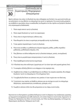 καριεροσκόπιο
76
Συνέντευξη για τη
Συγκέντρωση Πληροφοριών
(Επαγγέλματα)
δραστη-
ριότητα
30
Βρείτε κάποιον που κάνει τη δουλειά που σας ενδιαφέρει και ζητήστε του μια συνέντευξη για
να συζητήσετε το πως βλέπει το επάγγελμά του αυτό το πρόσωπο. Στη συνέντευξη μπορείτε
να υποβάλετε ερωτήσεις όπως οι ακόλουθες (να θυμάστε ότι δεν πρέπει να ζητήσετε δουλειά
στη συγκεκριμένη διαδικασία):
1. Πόσο καιρό κάνετε αυτή τη δουλειά;
2. Πόσο καιρό δουλεύετε γι’ αυτό τον οργανισμό;
3. Ποιες είναι οι σημαντικότερες ευθύνες σας;
4. Ποια θεωρείτε ότι είναι η κυριότερη ανταμοιβή αυτής της δουλειάς;
5. Τι σας αρέσει περισσότερο σ’ αυτή τη δουλειά;
6. Ποια είναι συνήθως η μισθολογική κλίμακα (αρχικός μισθός, μισθός περιόδου
μαθητείας, μισθολογική κλίμακα, κτλ);
7. Πώς βλέπουν οι άλλοι άνθρωποι αυτή τη δουλειά (κόσμος, γονείς, συνομήλικοι);
8. Ποιες είναι οι μεγαλύτερες απογοητεύσεις σ’ αυτή τη δουλειά;
9. Ποια προβλήματα απαντώνται συχνότερα;
10. Η δουλειά σας είναι καλύτερη ή χειρότερη απ’ ό,τι ήταν πριν από μερικά χρόνια; Γιατί;
11. Τι ευκαιρίες εξέλιξης βλέπετε να υπάρχουν στην καριέρα σας;
12. Λαμβάνοντας υπόψη τις μεταβαλλόμενες συνθήκες της αγοράς εργασίας, θα υπάρχει
δουλειά σ’ αυτό το επάγγελμα σε 10 ή 20 χρόνια; Γιατί;
13. Τι συμβουλή θα δίνατε σε κάποιον που μπαίνει σ’ έναν τομέα σαν τον δικό σας;
14. Τι πιστεύετε πως πρέπει να διαθέτει κάποιος για να επιτύχει σε αυτό το επάγγελμα
(δεξιότητες, προσωπικότητα, εκπαίδευση, εμπειρία, κτλ.);
15. Γνωρίζετε κάποιον άλλο που θα μπορούσα να του πάρω συνέντευξη;
Προτείνεται να διατηρήσετε μια βάση δεδομένων κατά τη διάρκεια της αναζήτησης εργασίας,
με ξεχωριστή καταχώρηση για κάθε πρόσωπο, στο οποίο παίρνετε συνέντευξη. Σημειώστε το
Όνομα του Προσώπου που δίνει τη Συνέντευξη, τον Τίτλο της Θέσης Εργασίας, το Όνομα του
Οργανισμού, Διεύθυνση, Τηλέφωνο και E-mail.
 
