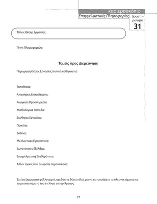 καριεροσκόπιο
77
Επαγγελματικές Πληροφορίες δραστη-
ριότητα
31
Τίτλος Θέσης Εργασίας:
Πηγή Πληροφοριών:
Τομείς προς Διερεύνηση
Περιγραφή Θέσης Εργασίας (τυπικά καθήκοντα):
Τοποθεσία:
Απαιτήσεις Εκπαίδευσης:
Αναγκαία Προϋπηρεσία:
Μισθολογικά Επίπεδα:
Συνθήκες Εργασίας:
Ποικιλία:
Ευθύνη:
Μελλοντικές Προοπτικές:
Δυνατότητες Εξέλιξης:
Επαγγελματική Σταθερότητα:
Άλλοι τομείς που θεωρείτε σημαντικούς:
Σε ένα ξεχωριστό φύλλο χαρτί, σχεδιάστε δύο στήλες για να καταγράψετε τα πλεονεκτήματα και
τα μειονεκτήματα του εν λόγω επαγγέλματος.
 
