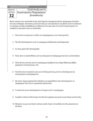 καριεροσκόπιο
78
Βρείτε κάποιον που ακολουθεί (ή έχει ολοκληρώσει πρόσφατα) κάποιο πρόγραμμα σπουδών
που σας ενδιαφέρει. Κανονίστε μια συνέντευξη για να συζητήσετε πως βλέπει αυτό το πρόσωπο
τις επιλογές μεταδευτεροβάθμιας εκπαίδευσης που έχει κάνει. Στη συνέντευξη μπορείτε να
υποβάλετε ερωτήσεις όπως οι ακόλουθες:
1. Ποιο είναι το όνομα και το είδος του προγράμματος, στο οποίο φοιτάτε;
2. Πώς θα ολοκληρώσετε αυτό το πρόγραμμα (διαδικασίες ολοκλήρωσης);
3. Σε πόσο χρόνο θα ολοκληρωθεί;
4. Ποιες ήταν οι προϋποθέσεις για την εισαγωγή στο πρόγραμμα και πώς τις αποκτήσατε;
5. Πόσο θα σας κοστίσει αυτό το πρόγραμμα (λαμβάνοντας υπόψη δίδακτρα, βιβλία,
χορήγηση πιστοποιητικού, κτλ)
6. Ποια θα είναι τα προσόντα σας και τα διπλώματά σας μετά την ολοκλήρωση του
συγκεκριμένου προγράμματος;
7. Με ποιον τομέα εργασίας θα επιδιώξετε να ασχοληθείτε όταν ολοκληρώσετε το
πρόγραμμα; Πώς είναι οι εργασιακές προοπτικές;
8. Τι απαιτείται για να ολοκληρώσετε επιτυχώς αυτό το πρόγραμμα;
9. Γνωρίζετε κάποιον άλλο άτομο που θα ήταν χρήσιμο για μένα να μου δώσει συνέντευξη;
10. Μπορείτε να μου συστήσετε κάποιες καλές πηγές/ ιστοσελίδες που θα μπορούσα να
εξετάσω;
Συνέντευξη για τη
Συγκέντρωση Πληροφοριών
(Εκπαίδευση)
δραστη-
ριότητα
32
 