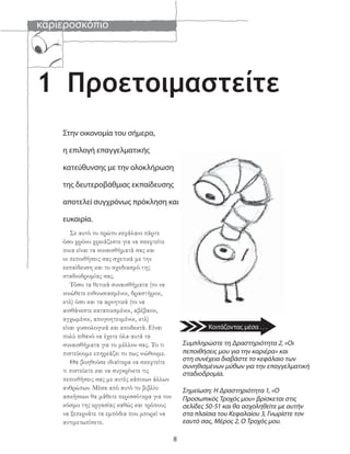 καριεροσκόπιο
8
1
Σε αυτό το πρώτο κεφάλαιο πάρτε
όσο χρόνο χρειάζεστε για να σκεφτείτε
ποια είναι τα συναισθήματά σας και
οι πεποιθήσεις σας σχετικά με την
εκπαίδευση και το σχεδιασμό της
σταδιοδρομίας σας.
Τόσο τα θετικά συναισθήματα (το να
νοιώθετε ενθουσιασμένοι, δραστήριοι,
κτλ) όσο και τα αρνητικά (το να
αισθάνεστε καταπιεσμένοι, αβέβαιοι,
αγχωμένοι, απογοητευμένοι, κτλ)
είναι φυσιολογικά και αποδεκτά. Είναι
πολύ πιθανό να έχετε όλα αυτά τα
συναισθήματα για το μέλλον σας. Το τι
πιστεύουμε επηρεάζει το πως νιώθουμε.
Θα βοηθούσε ιδιαίτερα να σκεφτείτε
τι πιστεύετε και να συγκρίνετε τις
πεποιθήσεις σας με αυτές κάποιων άλλων
ανθρώπων. Μέσα από αυτό το βιβλίο
ασκήσεων θα μάθετε περισσότερα για τον
κόσμο της εργασίας καθώς και τρόπους
να ξεπερνάτε τα εμπόδια που μπορεί να
αντιμετωπίσετε.
Στην οικονομία του σήμερα,
η επιλογή επαγγελματικής
κατεύθυνσης με την ολοκλήρωση
της δευτεροβάθμιας εκπαίδευσης
αποτελεί συγχρόνως πρόκληση και
ευκαιρία.
Συμπληρώστε τη Δραστηριότητα 2, «Οι
πεποιθήσεις μου για την καριέρα» και
στη συνέχεια διαβάστε το κεφάλαιο των
συνηθισμένων μύθων για την επαγγελματική
σταδιοδρομία.
Σημείωση: Η Δραστηριότητα 1, «Ο
Προσωπικός Τροχός μου» βρίσκεται στις
σελίδες 50-51 και θα ασχοληθείτε με αυτήν
στα πλαίσια του Κεφαλαίου 3, Γνωρίστε τον
εαυτό σας, Μέρος 2, Ο Τροχός μου.
Προετοιμαστείτε
Κοιτάζοντας μέσα . . .
 