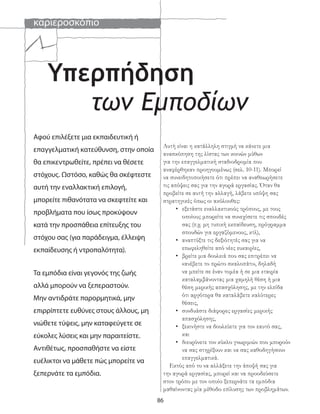 καριεροσκόπιο
86
των Εμποδίων
Υπερπήδηση
Αφού επιλέξετε μια εκπαιδευτική ή
επαγγελματική κατεύθυνση, στην οποία
θα επικεντρωθείτε, πρέπει να θέσετε
στόχους. Ωστόσο, καθώς θα σκέφτεστε
αυτή την εναλλακτική επιλογή,
μπορείτε πιθανότατα να σκεφτείτε και
προβλήματα που ίσως προκύψουν
κατά την προσπάθεια επίτευξης του
στόχου σας (για παράδειγμα, έλλειψη
εκπαίδευσης ή ντροπαλότητα).
Τα εμπόδια είναι γεγονός της ζωής
αλλά μπορούν να ξεπεραστούν.
Μην αντιδράτε παρορμητικά, μην
επιρρίπτετε ευθύνες στους άλλους, μη
νιώθετε τύψεις, μην καταφεύγετε σε
εύκολες λύσεις και μην παραιτείστε.
Αντιθέτως, προσπαθήστε να είστε
ευέλικτοι να μάθετε πώς μπορείτε να
ξεπερνάτε τα εμπόδια.
Αυτή είναι η κατάλληλη στιγμή να κάνετε μια
ανασκόπηση της λίστας των κοινών μύθων
για την επαγγελματική σταδιοδρομία που
αναφέρθηκαν προηγουμένως (σελ. 10-11). Μπορεί
να συνειδητοποιήσετε ότι πρέπει να αναθεωρήσετε
τις απόψεις σας για την αγορά εργασίας. Όταν θα
προβείτε σε αυτή την αλλαγή, λάβετε υπόψη σας
στρατηγικές όπως οι ακόλουθες:
• εξετάστε εναλλακτικούς τρόπους, με τους
οποίους μπορείτε να συνεχίσετε τις σπουδές
σας (π.χ. μη τυπική εκπαίδευση, πρόγραμμα
σπουδών για εργαζόμενους, κτλ),
• αναπτύξτε τις δεξιότητές σας για να
επωφεληθείτε από νέες ευκαιρίες,
• βρείτε μια δουλειά που σας επιτρέπει να
«ανέβετε το πρώτο σκαλοπάτι», δηλαδή
να μπείτε σε έναν τομέα ή σε μια εταιρία
καταλαμβάνοντας μια χαμηλή θέση ή μια
θέση μερικής απασχόλησης, με την ελπίδα
ότι αργότερα θα καταλάβετε καλύτερες
θέσεις,
• συνδυάστε διάφορες εργασίες μερικής
απασχόλησης,
• ξεκινήστε να δουλεύετε για τον εαυτό σας,
και
• διευρύνετε τον κύκλο γνωριμιών που μπορούν
να σας στηρίξουν και να σας καθοδηγήσουν
επαγγελματικά.
Εκτός από το να αλλάξετε την άποψή σας για
την αγορά εργασίας, μπορεί και να προοδεύσετε
στον τρόπο με τον οποίο ξεπερνάτε τα εμπόδια
μαθαίνοντας μία μέθοδο επίλυσης των προβλημάτων.
 