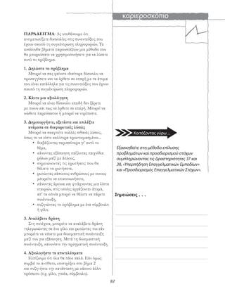 καριεροσκόπιο
87
ΠΑΡΑΔΕΙΓΜΑ: Ας υποθέσουμε ότι
αντιμετωπίζετε δυσκολίες στις συνεντεύξεις που
έχουν σκοπό τη συγκέντρωση πληροφοριών. Τα
ακόλουθα βήματα παρουσιάζουν μια μέθοδο που
θα μπορούσατε να χρησιμοποιήσετε για να λύσετε
αυτό το πρόβλημα.
1. Δηλώστε το πρόβλημα
Μπορεί να σας φαίνετε ιδιαίτερα δύσκολο να
προσεγγίσετε και να έρθετε σε επαφή με τα άτομα
που είναι κατάλληλα για τις συνεντεύξεις που έχουν
σκοπό τη συγκέντρωση πληροφοριών.
2. Κάντε μια αξιολόγηση
Μπορεί να είναι δύσκολο επειδή δεν ξέρετε
με ποιον και πως να έρθετε σε επαφή. Μπορεί να
νιώθετε παρείσακτοι ή μπορεί να ντρέπεστε.
3. Δημιουργήστε, εξετάστε και επιλέξτε
ανάμεσα σε διαφορετικές λύσεις
Μπορεί να σκεφτείτε πολλές πιθανές λύσεις,
όπως το να είστε καλύτερα προετοιμασμένοι...
• διαβάζοντας περισσότερα γι’ αυτό το
θέμα,
• κάνοντας εξάσκηση παίζοντας παιχνίδια
ρόλων μαζί με άλλους,
• σημειώνοντας τις ερωτήσεις που θα
θέλατε να ρωτήσετε,
• ρωτώντας κάποιους ανθρώπους με ποιους
μπορείτε να επικοινωνήσετε,
• κάνοντας έρευνα και φτιάχνοντας μια λίστα
εταιριών, στις οποίες εργάζονται άτομα,
απ’ τα οποία μπορεί να θέλετε να πάρετε
συνέντευξη,
• συζητώντας το πρόβλημα με ένα σύμβουλο
ή φίλο.
3. Αναλάβετε δράση
Στη συνέχεια, μπορείτε να αναλάβετε δράση
τηλεφωνώντας σε ένα φίλο και ρωτώντας τον εάν
μπορείτε να κάνετε μια δοκιμαστική συνέντευξη
μαζί του για εξάσκηση. Μετά τη δοκιμαστική
συνέντευξη, κανονίστε την πραγματική συνέντευξη.
4. Αξιολογήστε τα αποτελέσματα
Ελπίζουμε ότι όλα θα πάνε καλά. Εάν όμως
συμβεί το αντίθετο, επιστρέψτε στο βήμα 2
και συζητήστε την κατάσταση με κάποιο άλλο
πρόσωπο (π.χ. φίλο, γονέα, σύμβουλο).
Σημειώσεις . . .
Εξασκηθείτε στη μέθοδο επίλυσης
προβλημάτων και προσδιορισμού στόχων
συμπληρώνοντας τις Δραστηριότητες 37 και
38, «Υπερπήδηση Επαγγελματικών Εμποδίων»
και «Προσδιορισμός Επαγγελματικών Στόχων».
Κοιτάζοντας γύρω ...
 