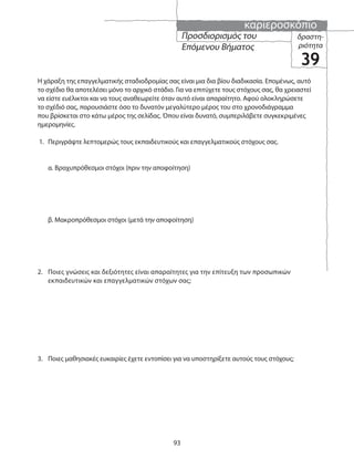 καριεροσκόπιο
93
Η χάραξη της επαγγελματικής σταδιοδρομίας σας είναι μια δια βίου διαδικασία. Επομένως, αυτό
το σχέδιο θα αποτελέσει μόνο το αρχικό στάδιο. Για να επιτύχετε τους στόχους σας, θα χρειαστεί
να είστε ευέλικτοι και να τους αναθεωρείτε όταν αυτό είναι απαραίτητο. Αφού ολοκληρώσετε
το σχέδιό σας, παρουσιάστε όσο το δυνατόν μεγαλύτερο μέρος του στο χρονοδιάγραμμα
που βρίσκεται στο κάτω μέρος της σελίδας. Όπου είναι δυνατό, συμπεριλάβετε συγκεκριμένες
ημερομηνίες.
1. Περιγράψτε λεπτομερώς τους εκπαιδευτικούς και επαγγελματικούς στόχους σας.
α. Βραχυπρόθεσμοι στόχοι (πριν την αποφοίτηση)
β. Μακροπρόθεσμοι στόχοι (μετά την αποφοίτηση)
2. Ποιες γνώσεις και δεξιότητες είναι απαραίτητες για την επίτευξη των προσωπικών
εκπαιδευτικών και επαγγελματικών στόχων σας;
3. Ποιες μαθησιακές ευκαιρίες έχετε εντοπίσει για να υποστηρίξετε αυτούς τους στόχους;
δραστη-
ριότητα
39
Προσδιορισμός του
Επόμενου Βήματος
 