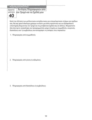 καριεροσκόπιο
94
δραστη-
ριότητα
40
Άντληση Πληροφοριών από
τον Τροχό και τα Σχέδιά μου
Κατά την εξέταση των μελλοντικών εκπαιδευτικών και επαγγελματικών στόχων και σχεδίων
σας, θα σας φανεί ιδιαίτερα χρήσιμο να δείτε μια άλλη προοπτική και να εξασφαλίσετε
υποστήριξη δείχνοντας τον τροχό και τα μεταβατικά σχέδιά σας σε άλλους. Μοιραστείτε
όλα όσα έχετε ανακαλύψει και προγραμματίσει μέχρι στιγμής με συμμαθητές, συγγενείς,
δασκάλους και/ ή συμβούλους και καταγράψτε τις απόψεις τους παρακάτω:
1. Πληροφορίες από συμμαθητές:
2. Πληροφορίες από γονείς ή κηδεμόνες:
3. Πληροφορίες από δασκάλους ή συμβούλους:
 