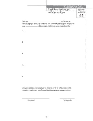 καριεροσκόπιο
95
Υπογραφή Ημερομηνία
Συμβόλαιο Δράσης για
το Επόμενο Βήμα
δραστη-
ριότητα
41
Εγώ, ο/η , πρόκειται να
κάνω ένα βήμα προς την επίτευξη του επαγγελματικού μου στόχου να
γίνω . Ειδικότερα, πρέπει να κάνω τα ακόλουθα:
1.
2.
3.
4.
5.
Μπορεί να σας φανεί χρήσιμο να δείξετε αυτό το τελευταίο φύλλο
εργασίας σε κάποιον που θα σας βοηθήσει να μην παρεκτραπείτε.
 