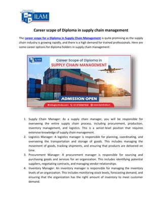 Career scope of Diploma in supply chain management
The career scope for a Diploma in Supply Chain Management is quite promising as the supply
chain industry is growing rapidly, and there is a high demand for trained professionals. Here are
some career options for diploma holders in supply chain management:
1. Supply Chain Manager: As a supply chain manager, you will be responsible for
overseeing the entire supply chain process, including procurement, production,
inventory management, and logistics. This is a senior-level position that requires
extensive knowledge of supply chain management.
2. Logistics Manager: A logistics manager is responsible for planning, coordinating, and
overseeing the transportation and storage of goods. This includes managing the
movement of goods, tracking shipments, and ensuring that products are delivered on
time.
3. Procurement Manager: A procurement manager is responsible for sourcing and
purchasing goods and services for an organization. This includes identifying potential
suppliers, negotiating contracts, and managing vendor relationships.
4. Inventory Manager: An inventory manager is responsible for managing the inventory
levels of an organization. This includes monitoring stock levels, forecasting demand, and
ensuring that the organization has the right amount of inventory to meet customer
demand.
 