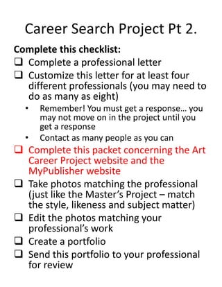 Career Search Project Pt 2.
Complete this checklist:
 Complete a professional letter
 Customize this letter for at least four
different professionals (you may need to
do as many as eight)
• Remember! You must get a response… you
may not move on in the project until you
get a response
• Contact as many people as you can
 Complete this packet concerning the Art
Career Project website and the
MyPublisher website
 Take photos matching the professional
(just like the Master’s Project – match
the style, likeness and subject matter)
 Edit the photos matching your
professional’s work
 Create a portfolio
 Send this portfolio to your professional
for review
 