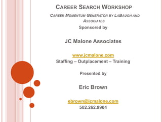 CAREER SEARCH WORKSHOP
CAREER MOMENTUM GENERATOR BY LABAUGH AND
              ASSOCIATES
            Sponsored by


      JC Malone Associates

          www.jcmalone.com
  Staffing – Outplacement – Training

             Presented by


            Eric Brown

        ebrown@jcmalone.com
            502.262.9904
 