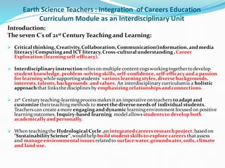 Earth Science Teachers : Integration of Careers Education
Curriculum Module as an Interdisciplinary Unit
Introduction:
The seven C's of 21st Century Teaching and Learning:
 Critical thinking, Creativity, Collaboration, Communication(information, andmedia
literacy) Computing and ICT literacy, Cross-cultural understanding , Career
Exploration (learning self-efficacy).
 Interdisciplinaryinstruction relieson multiple contentcogsworkingtogetherto develop
student knowledge, problem-solving skills, self-confidence, self-efficacyanda passion
for learning while supportingstudents' variouslearning styles, diverse backgrounds,
interests, talents, backgrounds andvalues. An interdisciplinary curriculumis a holistic
approach that linksthe disciplines by emphasizing relationshipsandconnections.
 21st Century teaching-learningprocessmakesitan imperative on teachers to adapt and
customize theirteachingmethods to meet the diverse needs of individual students.
Teacherscan create a more engaging and dynamic learningenvironmentfocused on positive
learningoutcomes. Inquiry-based learning model allows studentsto develop both
academicallyandpersonally.
 When teachingthe Hydrological Cycle ,an integratedcareersresearchproject,based on
“SustainabilityScience”,wouldhelpbuild student skillsto explore careers thatassess
and manage environmental issuesrelatedto surface water, groundwater, soils, climate
and land use.
 