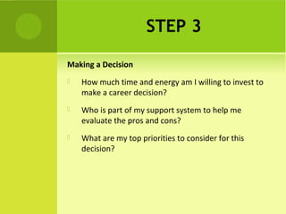 STEP 3
Making a Decision
 How much time and energy am I willing to invest to
make a career decision?
 Who is part of my support system to help me
evaluate the pros and cons?
 What are my top priorities to consider for this
decision?
 